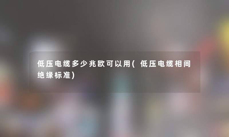 低压电缆多少兆欧可以用(低压电缆相间绝缘标准)