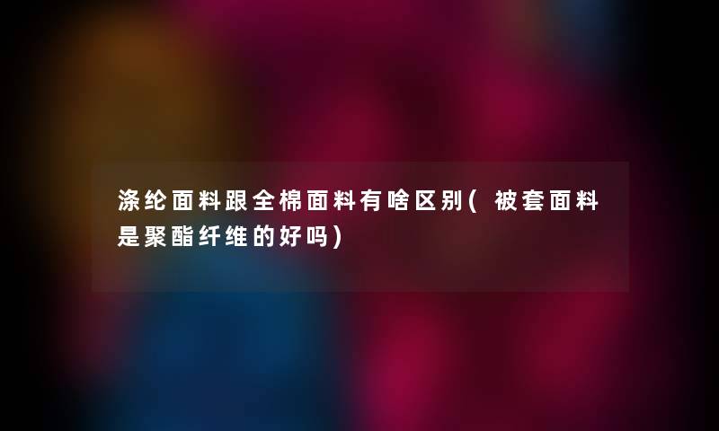 涤纶面料跟全棉面料有啥区别(被套面料是聚酯纤维的好吗)