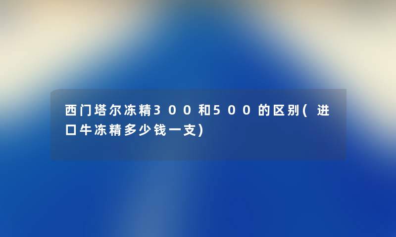 西门塔尔冻精300和500的区别(进口牛冻精多少钱一支)