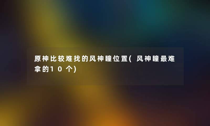 原神比较难找的风神瞳位置(风神瞳难拿的10个)