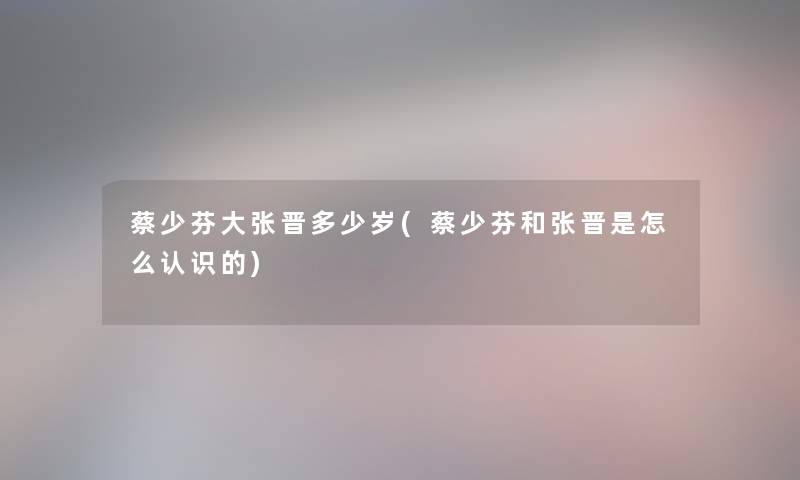 蔡少芬大张晋多少岁(蔡少芬和张晋是怎么认识的)