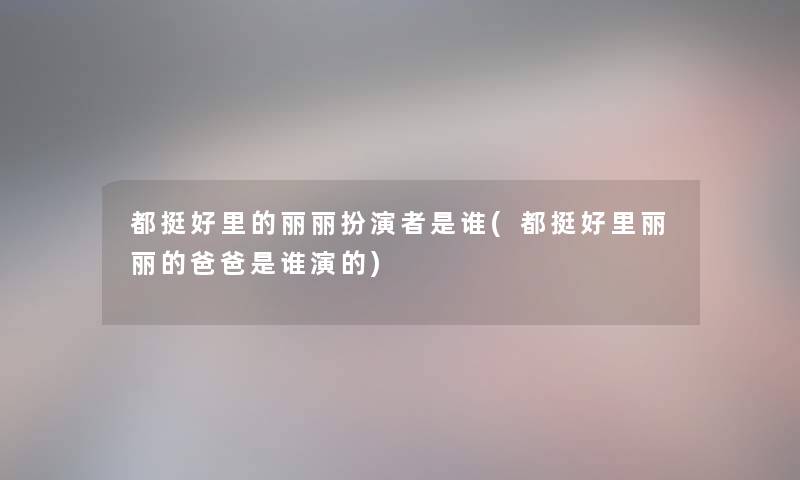 都挺好里的丽丽扮演者是谁(都挺好里丽丽的爸爸是谁演的)