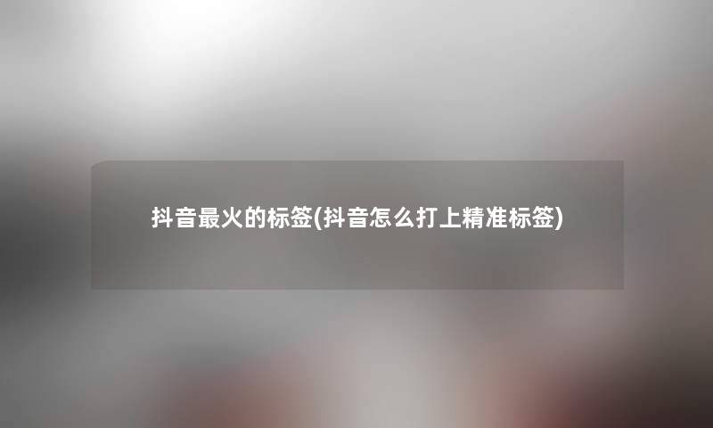 抖音火的标签(抖音怎么打上精准标签)