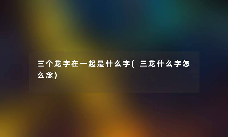 三个龙字在一起是什么字(三龙什么字怎么念)