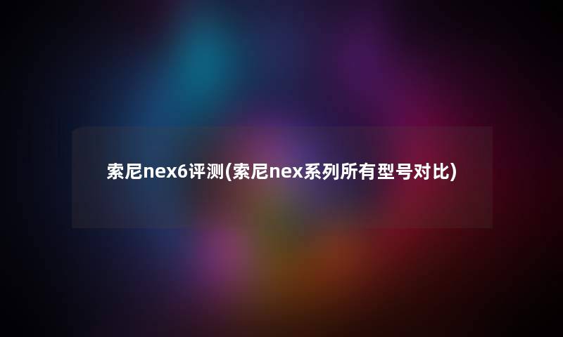 索尼nex6评测(索尼nex系列所有型号对比)