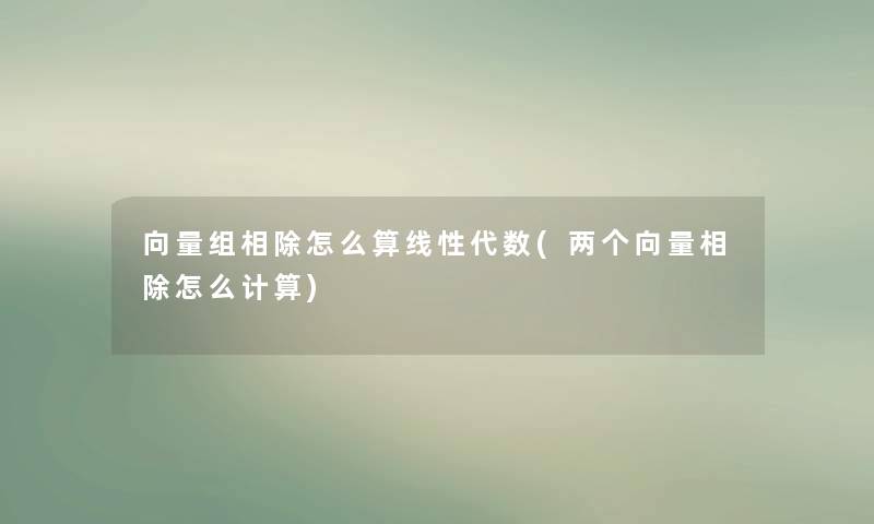 向量组相除怎么算线性代数(两个向量相除怎么计算)