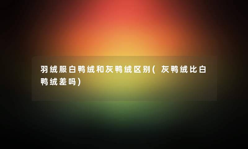 羽绒服白鸭绒和灰鸭绒区别(灰鸭绒比白鸭绒差吗)