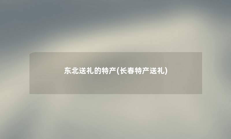 东北送礼的特产(长春特产送礼)