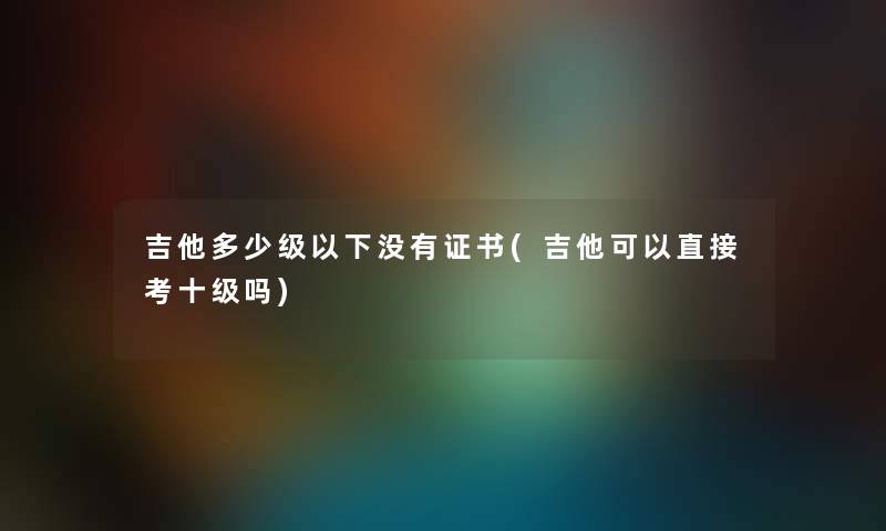 吉他多少级以下没有证书(吉他可以直接考十级吗)