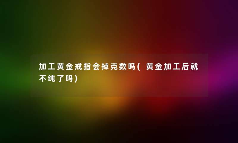 加工黄金戒指会掉克数吗(黄金加工后就不纯了吗)