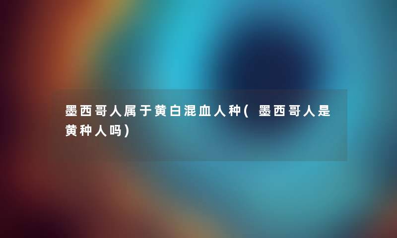 墨西哥人属于黄白混血人种(墨西哥人是黄种人吗)