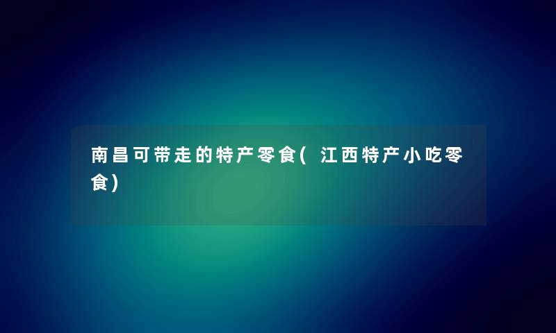 南昌可带走的特产零食(江西特产小吃零食)