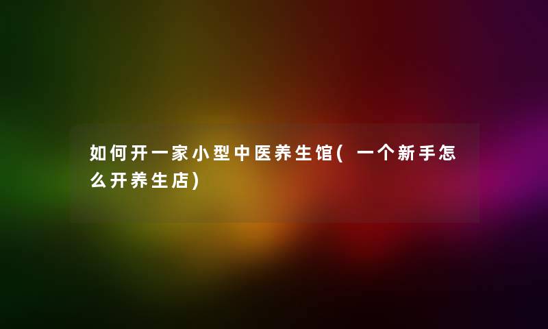 如何开一家小型中医养生馆(一个新手怎么开养生店)