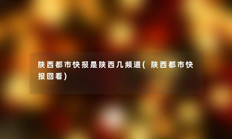 陕西都市快报是陕西几频道(陕西都市快报回看)