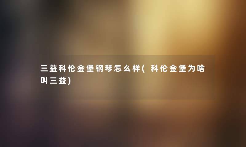 三益科伦金堡钢琴怎么样(科伦金堡为啥叫三益)