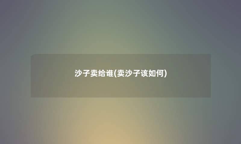 沙子卖给谁(卖沙子该如何)