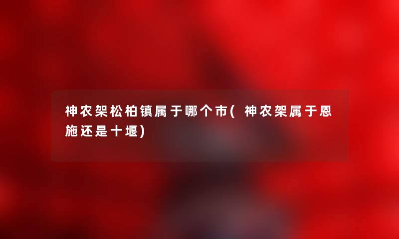 神农架松柏镇属于哪个市(神农架属于恩施还是十堰)