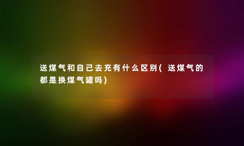 送煤气和自己去充有什么区别(送煤气的都是换煤气罐吗)