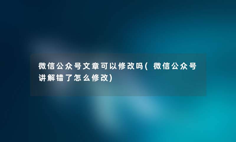 微信公众号文章可以修改吗(微信公众号讲解错了怎么修改)