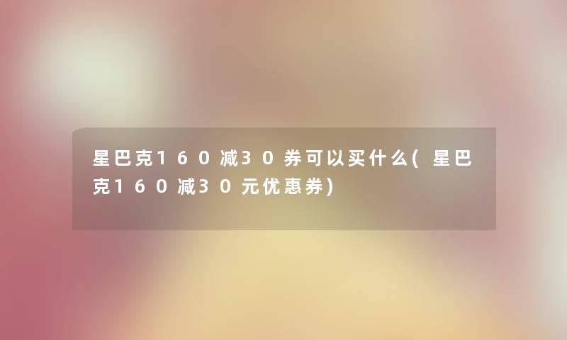 星巴克160减30券可以买什么(星巴克160减30元优惠券)