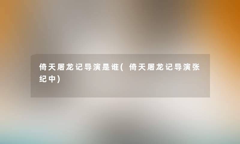 倚天屠龙记导演是谁(倚天屠龙记导演张纪中)