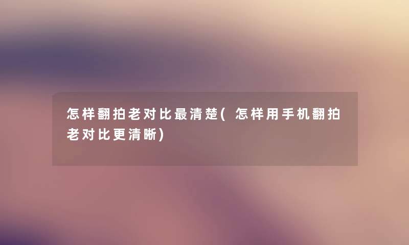 怎样翻拍老对比清楚(怎样用手机翻拍老对比更清晰)