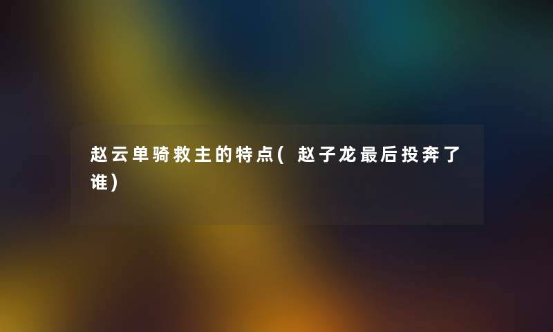 赵云单骑救主的特点(赵子龙这里要说投奔了谁)