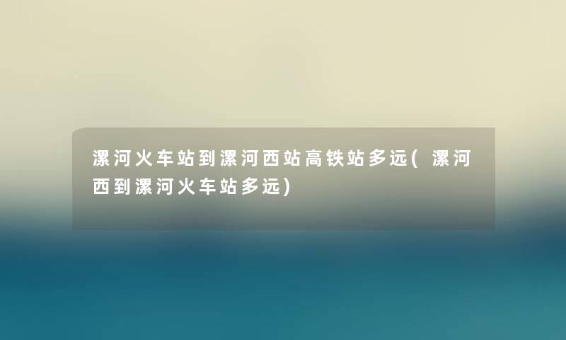 漯河火车站到漯河西站高铁站多远(漯河西到漯河火车站多远)