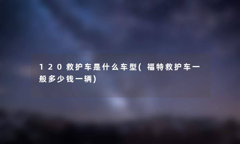 120救护车是什么车型(福特救护车一般多少钱一辆)