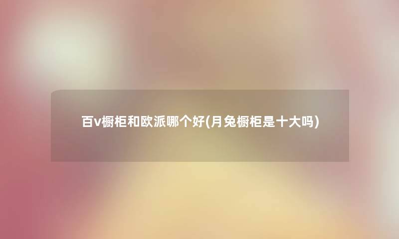 百v橱柜和欧派哪个好(月兔橱柜是一些吗)