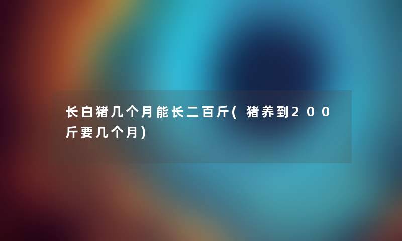 长白猪几个月能长二百斤(猪养到200斤要几个月)