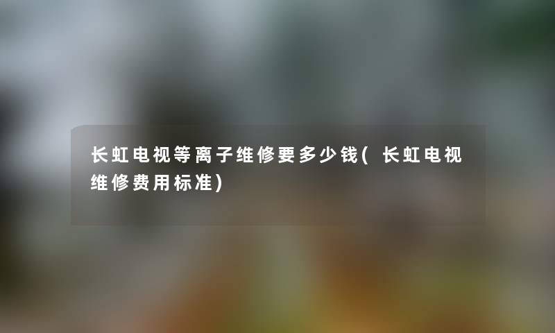 长虹电视等离子维修要多少钱(长虹电视维修费用标准)