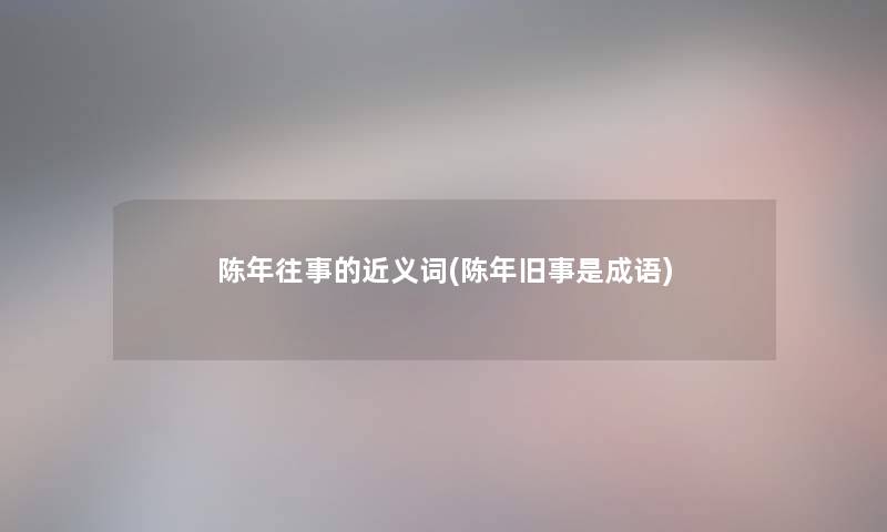 陈年往事的近义词(陈年旧事是成语)