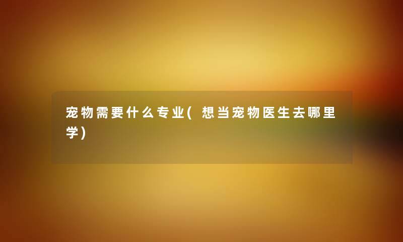 宠物需要什么专业(想当宠物医生去哪里学)