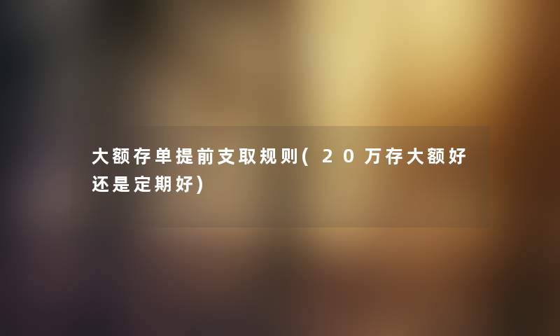 大额存单提前支取规则(20万存大额好还是定期好)