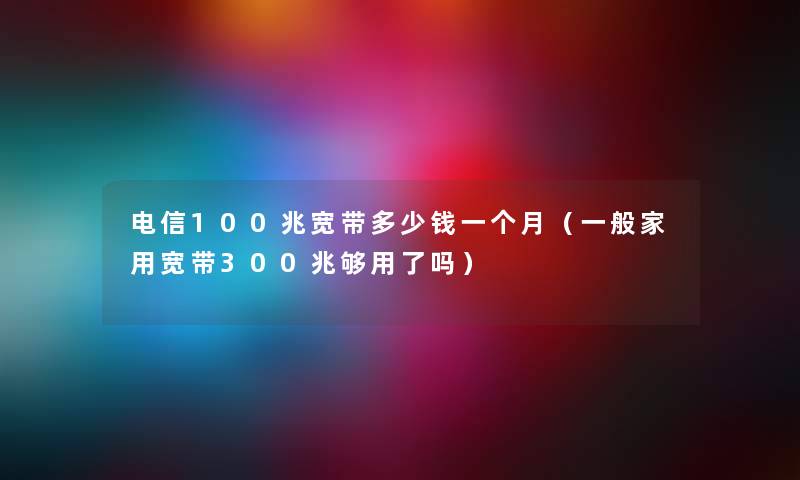 电信100兆宽带多少钱一个月（一般家用宽带300兆够用了吗）