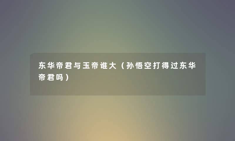 东华帝君与玉帝谁大（孙悟空打得过东华帝君吗）