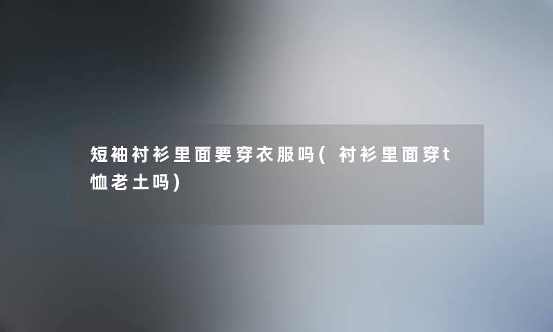 短袖衬衫里面要穿衣服吗(衬衫里面穿t恤老土吗)