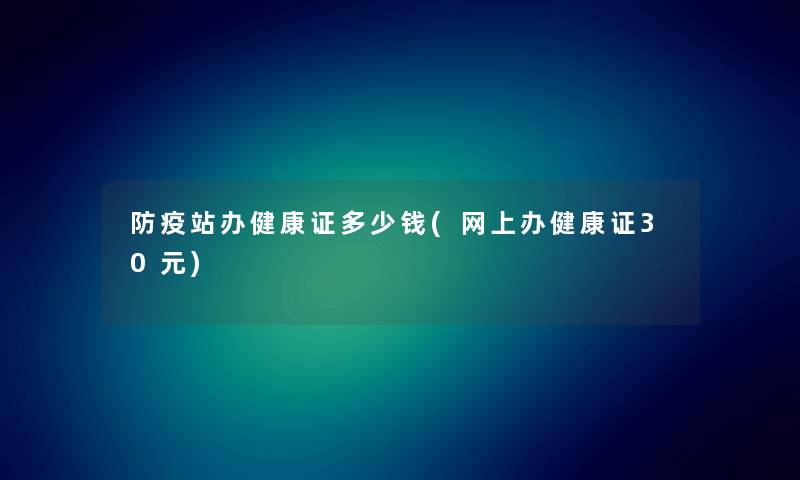 防疫站办健康证多少钱(网上办健康证30元)