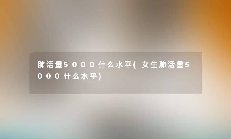 肺活量5000什么水平(女生肺活量5000什么水平)