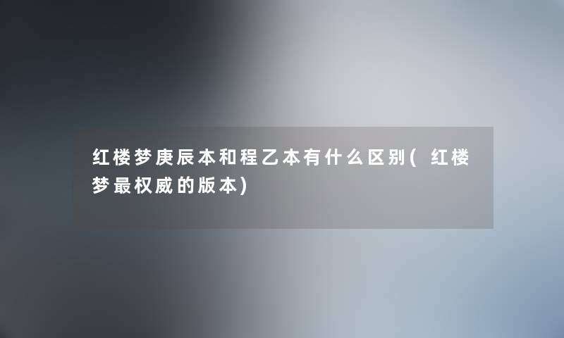 红楼梦庚辰本和程乙本有什么区别(红楼梦权威的版本)