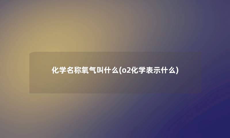 化学名称氧气叫什么(o2化学表示什么)