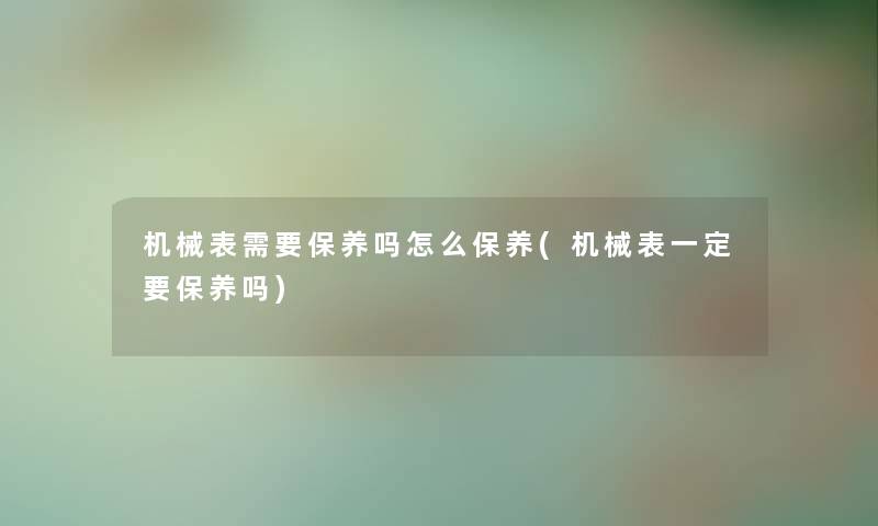 机械表需要保养吗怎么保养(机械表一定要保养吗)