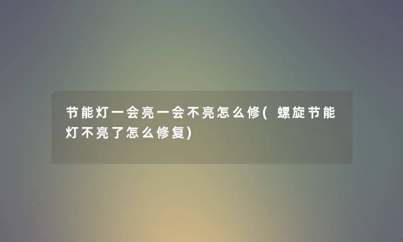 节能灯一会亮一会不亮怎么修(螺旋节能灯不亮了怎么修复)