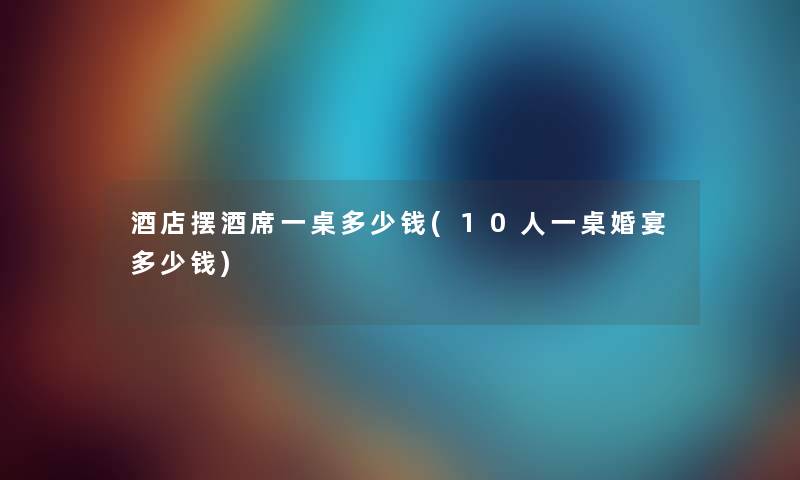 酒店摆酒席一桌多少钱(10人一桌婚宴多少钱)