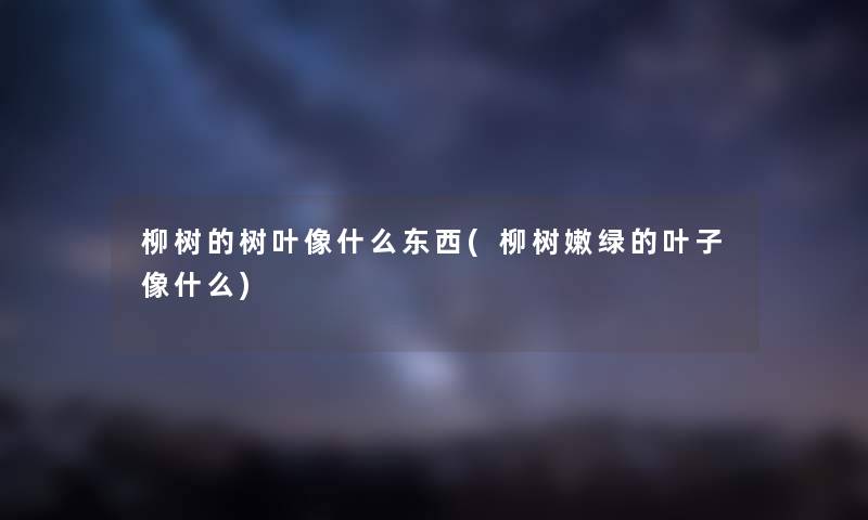 柳树的树叶像什么东西(柳树嫩绿的叶子像什么)