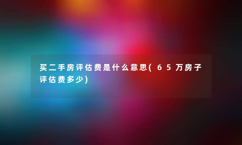 买二手房评估费是什么意思(65万房子评估费多少)