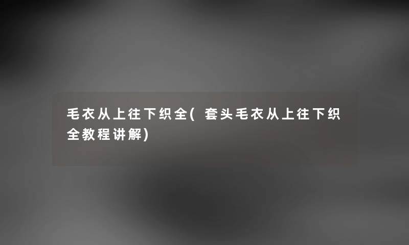 毛衣从上往下织全(套头毛衣从上往下织全教程讲解)