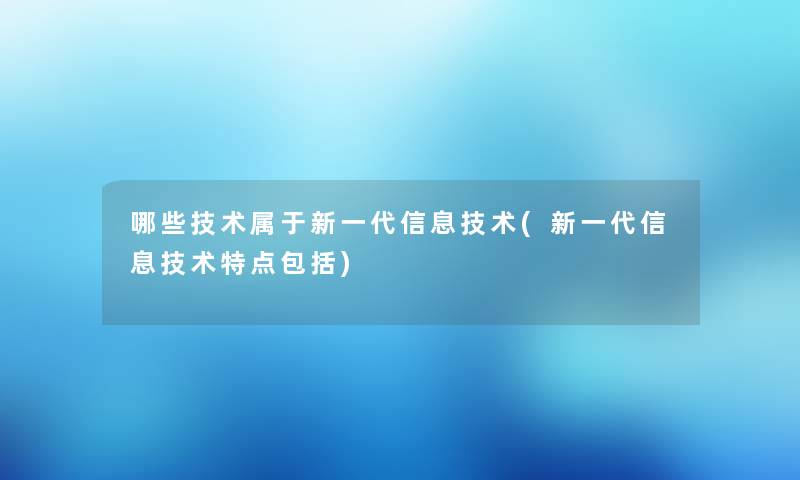 哪些技术属于新一代信息技术(新一代信息技术特点包括)