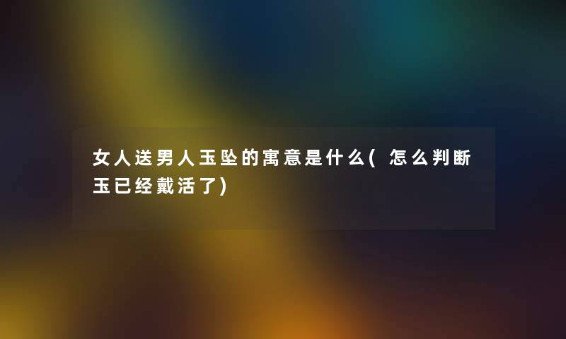 女人送男人玉坠的寓意是什么(怎么判断玉已经戴活了)